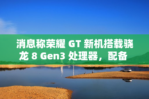 消息称荣耀 GT 新机搭载骁龙 8 Gen3 处理器，配备 1.5K LTPS 纯直屏