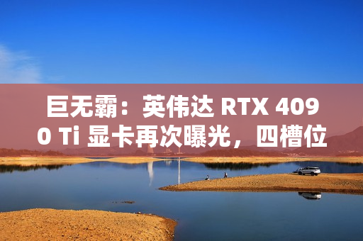 巨无霸：英伟达 RTX 4090 Ti 显卡再次曝光，四槽位设计
