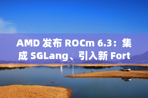 AMD 发布 ROCm 6.3：集成 SGLang、引入新 Fortran 编译器等
