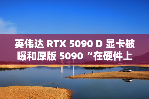 英伟达 RTX 5090 D 显卡被曝和原版 5090“在硬件上没有什么区别”