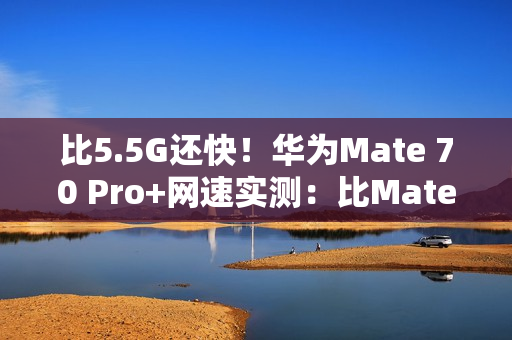 比5.5G还快!华为Mate 70 Pro+网速实测:比Mate 60 Pro快一倍 比5.5G还快!华为Mate 70 Pro+网速实测:比Mate 60 Pro快一倍