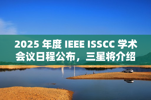 2025 年度 IEEE ISSCC 学术会议日程公布，三星将介绍 4XX 层 3D NAND