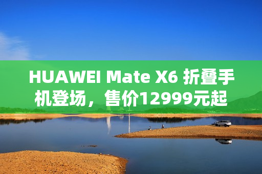 HUAWEI Mate X6 折叠手机登场，售价12999元起