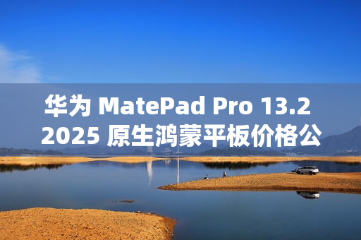 华为 MatePad Pro 13.2 2025 原生鸿蒙平板价格公布，定价 5199 元起