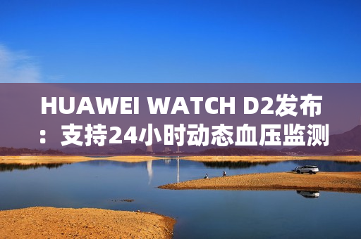 HUAWEI WATCH D2发布：支持24小时动态血压监测