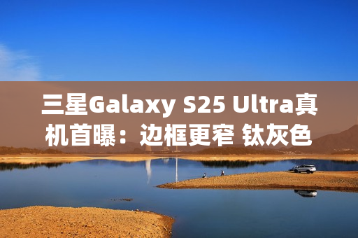 三星Galaxy S25 Ultra真机首曝：边框更窄 钛灰色机身满满科技感