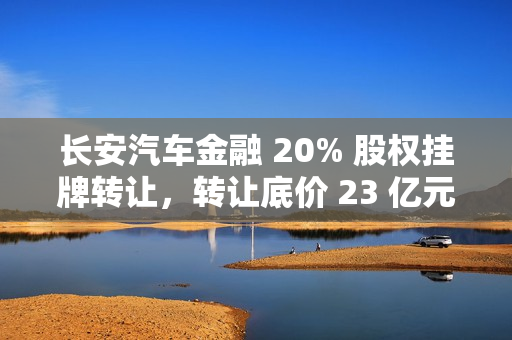 长安汽车金融 20% 股权挂牌转让，转让底价 23 亿元