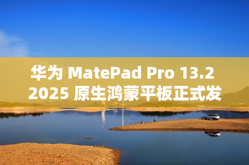 华为 MatePad Pro 13.2 2025 原生鸿蒙平板正式发布：云晰柔光 OLED 柔性屏，5199 元起