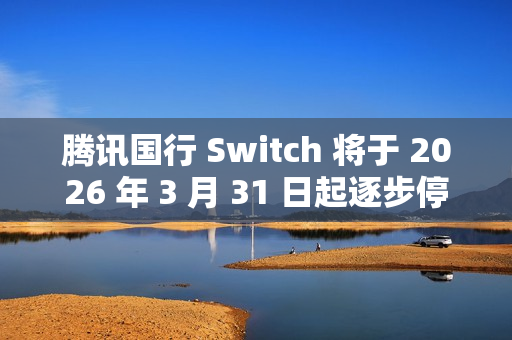 腾讯国行 Switch 将于 2026 年 3 月 31 日起逐步停止任天堂 e 商店和其他网络相关运营服务