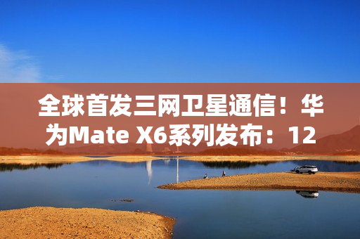 全球首发三网卫星通信！华为Mate X6系列发布：12999元起