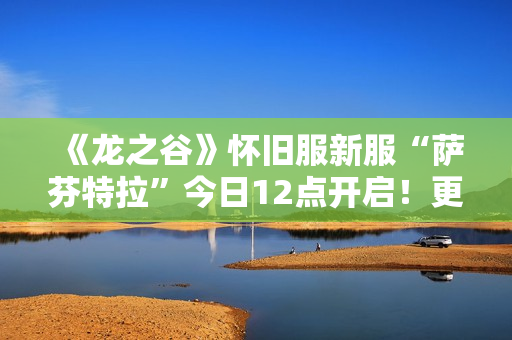 《龙之谷》怀旧服新服“萨芬特拉”今日12点开启！更新内容抢先看！