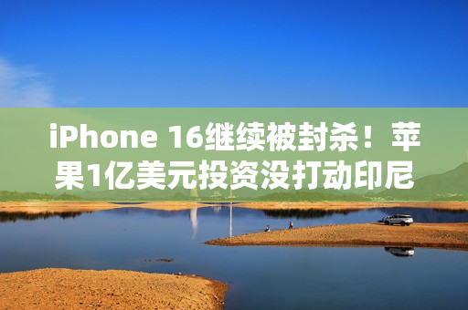 iPhone 16继续被封杀！苹果1亿美元投资没打动印尼