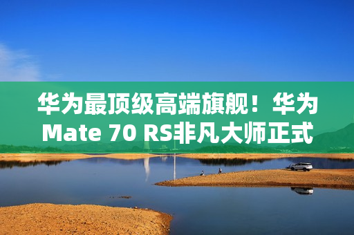 华为最顶级高端旗舰！华为Mate 70 RS非凡大师正式发布：11999元起