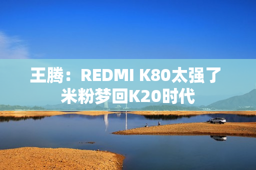 王腾：REDMI K80太强了 米粉梦回K20时代