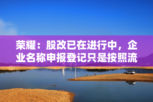 荣耀:股改已在进行中,企业名称申报登记只是按照流程检查一下 荣耀:股改已在进行中,企业名称申报登记只是按照流程检查一下