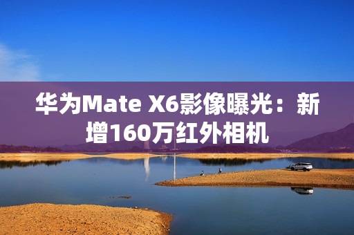 华为Mate X6影像曝光：新增160万红外相机
