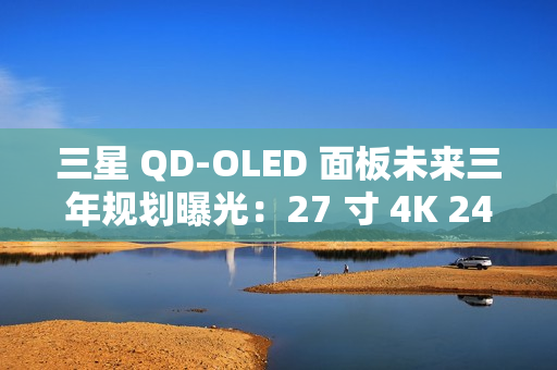 三星 QD-OLED 面板未来三年规划曝光：27 寸 4K 240Hz 电竞显示器预计明年一季度上市
