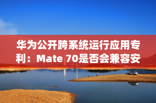华为公开跨系统运行应用专利：Mate 70是否会兼容安卓App成悬念