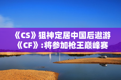 《CS》狙神定居中国后遨游《CF》:将参加枪王巅峰赛
