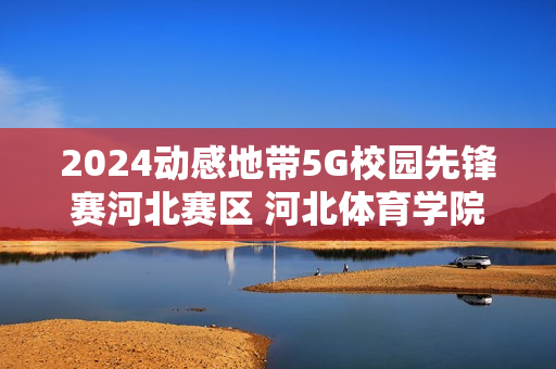 2024动感地带5G校园先锋赛河北赛区 河北体育学院海选赛圆满落幕