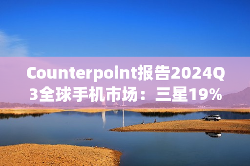 Counterpoint报告2024Q3全球手机市场：三星19%、苹果17%、小米14%