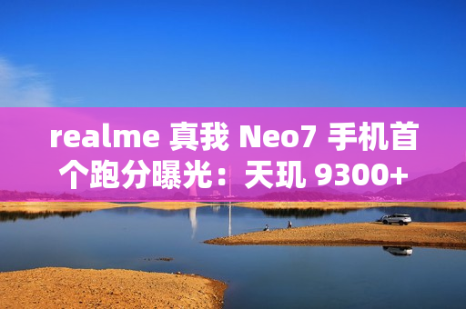 realme 真我 Neo7 手机首个跑分曝光：天玑 9300+ 处理器，7000mAh 电池