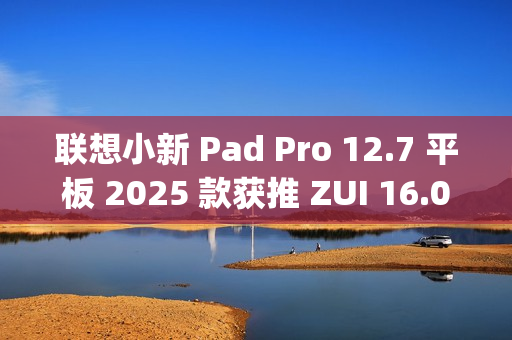 联想小新 Pad Pro 12.7 平板 2025 款获推 ZUI 16.0.20.041 稳定版：新增 TypeC 联网等功能