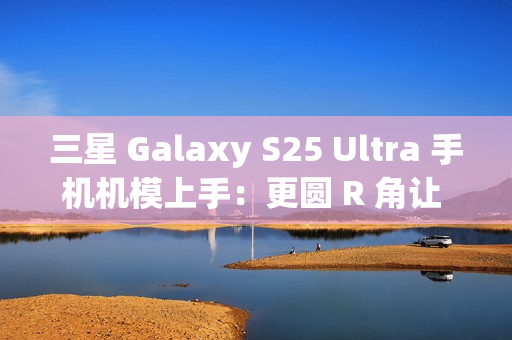 三星 Galaxy S25 Ultra 手机机模上手：更圆 R 角让 One UI 7 动画更自然
