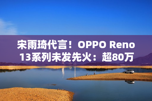 宋雨琦代言！OPPO Reno13系列未发先火：超80万人预约