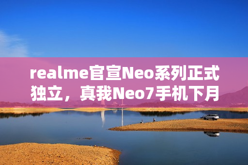 realme官宣Neo系列正式独立，真我Neo7手机下月见