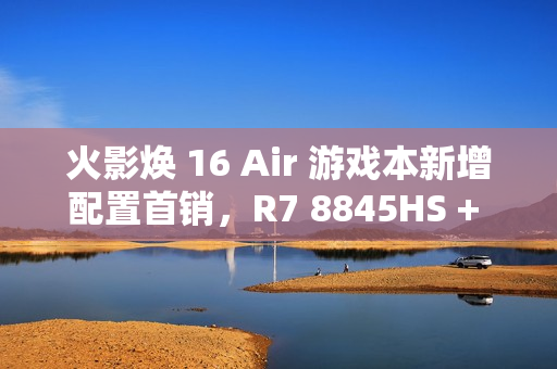 火影焕 16 Air 游戏本新增配置首销，R7 8845HS + 32G + 1T + RTX4060 售 6999 元
