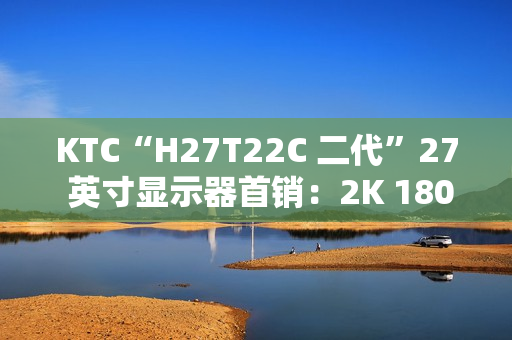 KTC“H27T22C 二代”27 英寸显示器首销：2K 180Hz，749 元