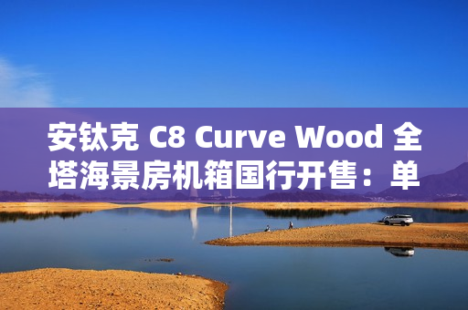 安钛克 C8 Curve Wood 全塔海景房机箱国行开售:单片曲面弯玻 + 木饰板,859 元 安钛克 C8 Curve Wood 全塔海景房机箱国行开售:单片曲面弯玻 + 木饰板,859 元