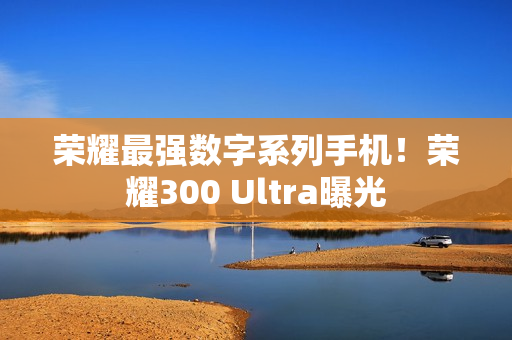 荣耀最强数字系列手机！荣耀300 Ultra曝光