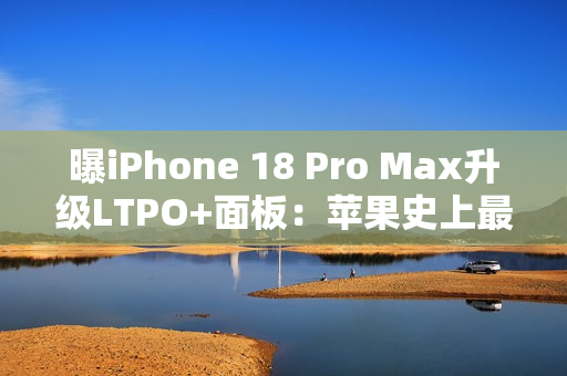 曝iPhone 18 Pro Max升级LTPO+面板：苹果史上最好的手机屏幕