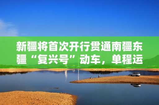 新疆将首次开行贯通南疆东疆“复兴号”动车，单程运行距离 729km