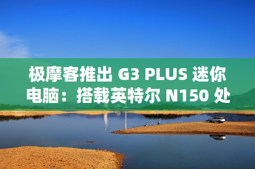 极摩客推出 G3 PLUS 迷你电脑:搭载英特尔 N150 处理器,准系统 569 元 极摩客推出 G3 PLUS 迷你电脑:搭载英特尔 N150 处理器,准系统 569 元