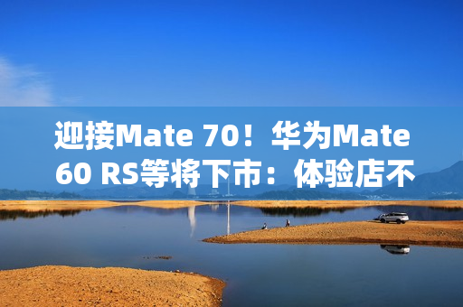 迎接Mate 70！华为Mate 60 RS等将下市：体验店不再陈列