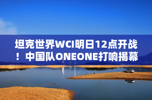 坦克世界WCI明日12点开战！中国队ONEONE打响揭幕战
