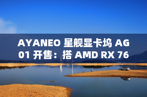 AYANEO 星舰显卡坞 AG01 开售：搭 AMD RX 7600M XT 独显、可插 SSD，4399 元