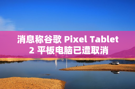 消息称谷歌 Pixel Tablet 2 平板电脑已遭取消