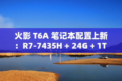 火影 T6A 笔记本配置上新：R7-7435H + 24G + 1T + RTX4070 售 6399 元