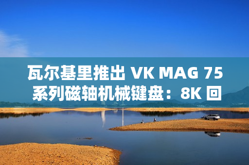 瓦尔基里推出 VK MAG 75 系列磁轴机械键盘：8K 回报率有线单模，149 元起