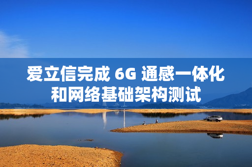 爱立信完成 6G 通感一体化和网络基础架构测试
