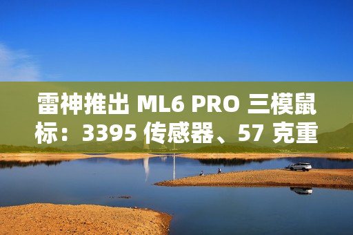 雷神推出 ML6 PRO 三模鼠标：3395 传感器、57 克重量、1KHz 回报率，149 元