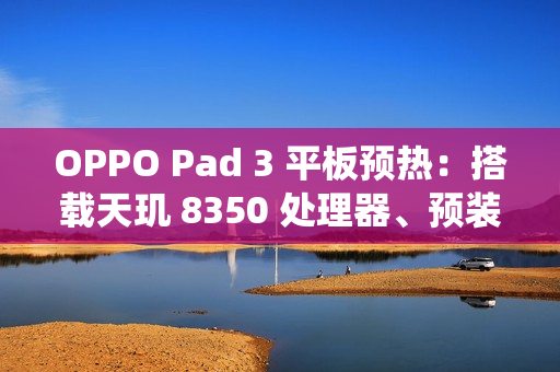 OPPO Pad 3 平板预热：搭载天玑 8350 处理器、预装 ColorOS 15 系统