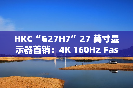 HKC“G27H7”27 英寸显示器首销：4K 160Hz Fast IPS、400 尼特亮度，1499 元