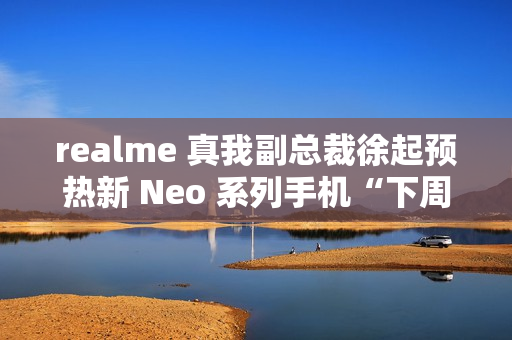 realme 真我副总裁徐起预热新 Neo 系列手机“下周见”