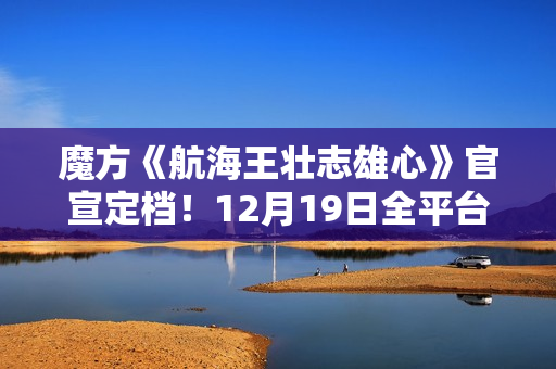 魔方《航海王壮志雄心》官宣定档！12月19日全平台正式上线