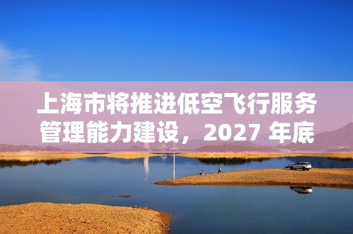 上海市将推进低空飞行服务管理能力建设，2027 年底前累计划设相应航线不少于 400 条